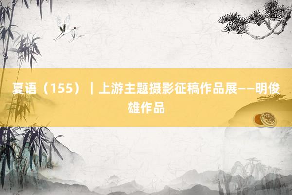 夏语（155）｜上游主题摄影征稿作品展——明俊雄作品