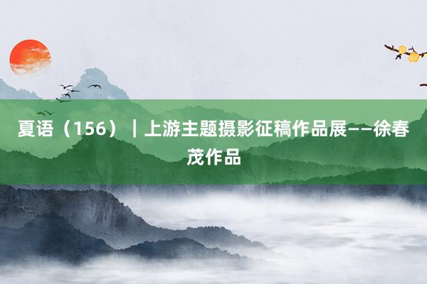 夏语（156）｜上游主题摄影征稿作品展——徐春茂作品