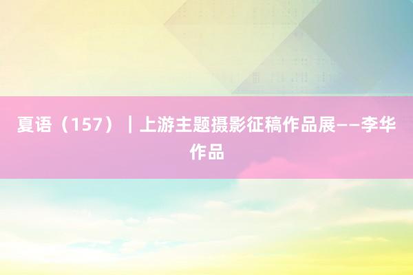 夏语（157）｜上游主题摄影征稿作品展——李华作品