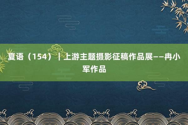 夏语（154）｜上游主题摄影征稿作品展——冉小军作品