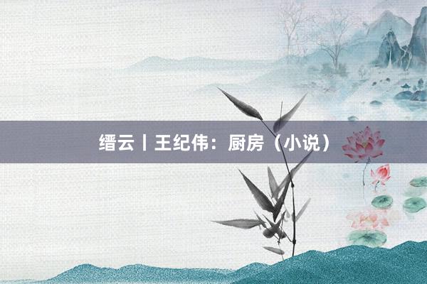 缙云丨王纪伟：厨房（小说）