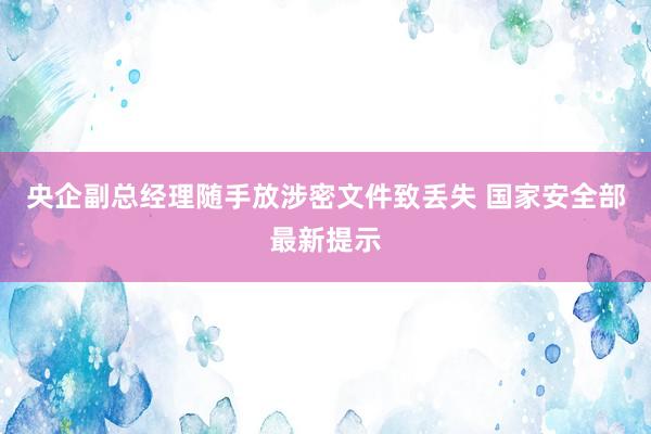 央企副总经理随手放涉密文件致丢失 国家安全部最新提示
